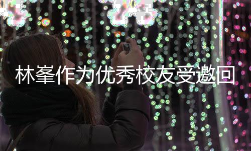大学林峯作为校友厦门母校优秀受邀势显谦逊回到 敬酒姿